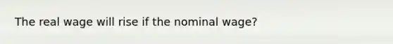 The real wage will rise if the nominal wage?