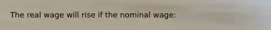 The real wage will rise if the nominal wage:
