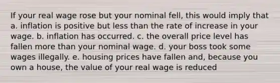 If your real wage rose but your nominal fell, this would imply that a. inflation is positive but less than the rate of increase in your wage. b. inflation has occurred. c. the overall price level has fallen more than your nominal wage. d. your boss took some wages illegally. e. housing prices have fallen and, because you own a house, the value of your real wage is reduced