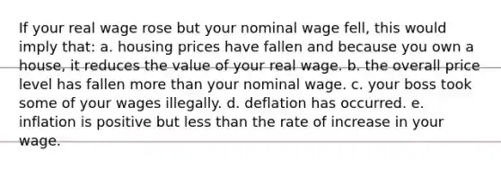 If your real wage rose but your nominal wage fell, this would imply that: a. housing prices have fallen and because you own a house, it reduces the value of your real wage. b. the overall price level has fallen more than your nominal wage. c. your boss took some of your wages illegally. d. deflation has occurred. e. inflation is positive but less than the rate of increase in your wage.