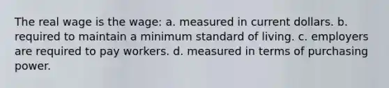 The real wage is the wage: a. measured in current dollars. b. required to maintain a minimum standard of living. c. employers are required to pay workers. d. measured in terms of purchasing power.