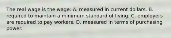 The real wage is the wage: A. measured in current dollars. B. required to maintain a minimum standard of living. C. employers are required to pay workers. D. measured in terms of purchasing power.