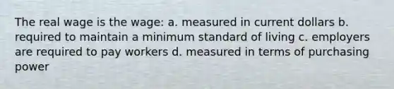 The real wage is the wage: a. measured in current dollars b. required to maintain a minimum standard of living c. employers are required to pay workers d. measured in terms of purchasing power