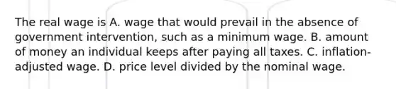 The real wage is A. wage that would prevail in the absence of government​ intervention, such as a minimum wage. B. amount of money an individual keeps after paying all taxes. C. inflation-adjusted wage. D. price level divided by the nominal wage.