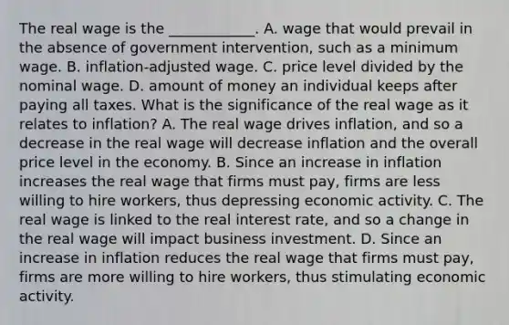 The real wage is the​ ____________. A. wage that would prevail in the absence of government​ intervention, such as a minimum wage. B. ​inflation-adjusted wage. C. price level divided by the nominal wage. D. amount of money an individual keeps after paying all taxes. What is the significance of the real wage as it relates to​ inflation? A. The real wage drives​ inflation, and so a decrease in the real wage will decrease inflation and the overall price level in the economy. B. Since an increase in inflation increases the real wage that firms must​ pay, firms are less willing to hire​ workers, thus depressing economic activity. C. The real wage is linked to the real interest​ rate, and so a change in the real wage will impact business investment. D. Since an increase in inflation reduces the real wage that firms must​ pay, firms are more willing to hire​ workers, thus stimulating economic activity.