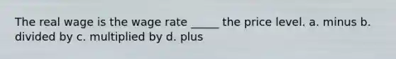 The real wage is the wage rate _____ the price level. a. minus b. divided by c. multiplied by d. plus