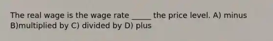 The real wage is the wage rate _____ the price level. A) minus B)multiplied by C) divided by D) plus