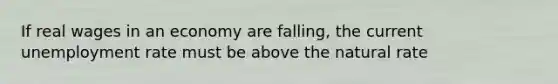 If real wages in an economy are falling, the current unemployment rate must be above the natural rate