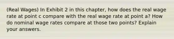 (Real Wages) In Exhibit 2 in this chapter, how does the real wage rate at point c compare with the real wage rate at point a? How do nominal wage rates compare at those two points? Explain your answers.