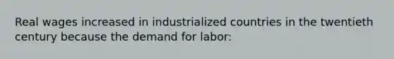 Real wages increased in industrialized countries in the twentieth century because the demand for labor: