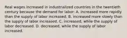 Real wages increased in industrialized countries in the twentieth century because the demand for labor: A. increased more rapidly than the supply of labor increased. B. increased more slowly than the supply of labor increased. C. increased, while the supply of labor decreased. D. decreased, while the supply of labor increased.