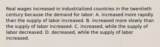 Real wages increased in industrialized countries in the twentieth century because the demand for labor: A. increased more rapidly than the supply of labor increased. B. increased more slowly than the supply of labor increased. C. increased, while the supply of labor decreased. D. decreased, while the supply of labor increased.