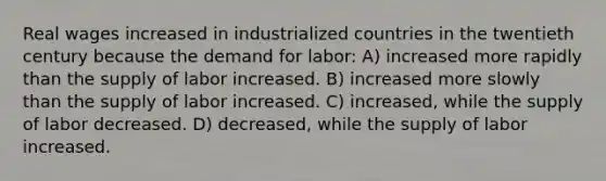 Real wages increased in industrialized countries in the twentieth century because the demand for labor: A) increased more rapidly than the supply of labor increased. B) increased more slowly than the supply of labor increased. C) increased, while the supply of labor decreased. D) decreased, while the supply of labor increased.