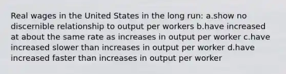 Real wages in the United States in the long run: a.show no discernible relationship to output per workers b.have increased at about the same rate as increases in output per worker c.have increased slower than increases in output per worker d.have increased faster than increases in output per worker