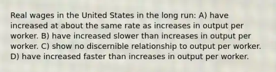 Real wages in the United States in the long run: A) have increased at about the same rate as increases in output per worker. B) have increased slower than increases in output per worker. C) show no discernible relationship to output per worker. D) have increased faster than increases in output per worker.