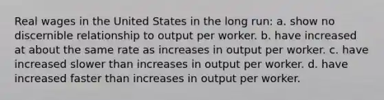 Real wages in the United States in the long run: a. show no discernible relationship to output per worker. b. have increased at about the same rate as increases in output per worker. c. have increased slower than increases in output per worker. d. have increased faster than increases in output per worker.