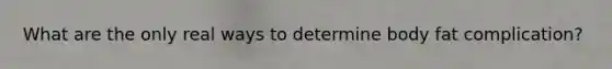 What are the only real ways to determine body fat complication?