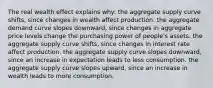 The real wealth effect explains why: the aggregate supply curve shifts, since changes in wealth affect production. the aggregate demand curve slopes downward, since changes in aggregate price levels change the purchasing power of people's assets. the aggregate supply curve shifts, since changes in interest rate affect production. the aggregate supply curve slopes downward, since an increase in expectation leads to less consumption. the aggregate supply curve slopes upward, since an increase in wealth leads to more consumption.