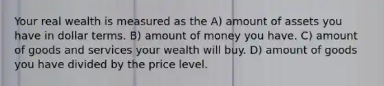 Your real wealth is measured as the A) amount of assets you have in dollar terms. B) amount of money you have. C) amount of goods and services your wealth will buy. D) amount of goods you have divided by the price level.