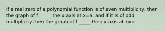 If a real zero of a polynomial function is of even multiplicity, then the graph of f _____ the x-axis at x=a, and if it is of odd multiplicity then the graph of f _____ then x-axis at x=a