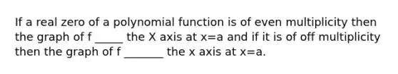 If a real zero of a polynomial function is of even multiplicity then the graph of f _____ the X axis at x=a and if it is of off multiplicity then the graph of f _______ the x axis at x=a.