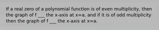 If a real zero of a polynomial function is of even multiplicity, then the graph of f ___ the x-axis at x=a, and if it is of odd multiplicity then the graph of f ___ the x-axis at x=a.