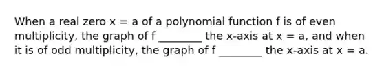 When a real zero x = a of a polynomial function f is of even multiplicity, the graph of f ________ the x-axis at x = a, and when it is of odd multiplicity, the graph of f ________ the x-axis at x = a.