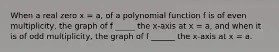 When a real zero x = a, of a polynomial function f is of even multiplicity, the graph of f _____ the x-axis at x = a, and when it is of odd multiplicity, the graph of f ______ the x-axis at x = a.