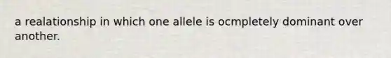 a realationship in which one allele is ocmpletely dominant over another.