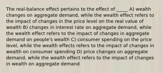 The real-balance effect pertains to the effect of _____ A) wealth changes on aggregate demand, while the wealth effect refers to the impact of changes in the price level on the real value of wealth B) changes in interest rate on aggregate demand, while the wealth effect refers to the impact of changes in aggregate demand on people's wealth C) consumer spending on the price level, while the wealth effects refers to the impact of changes in wealth on consumer spending D) price changes on aggregate demand, while the wealth effect refers to the impact of changes in wealth on aggregate demand