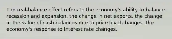 The real-balance effect refers to the economy's ability to balance recession and expansion. the change in net exports. the change in the value of cash balances due to price level changes. the economy's response to interest rate changes.