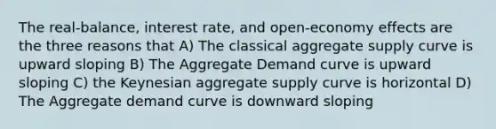 The real-balance, interest rate, and open-economy effects are the three reasons that A) The classical aggregate supply curve is upward sloping B) The Aggregate Demand curve is upward sloping C) the Keynesian aggregate supply curve is horizontal D) The Aggregate demand curve is downward sloping