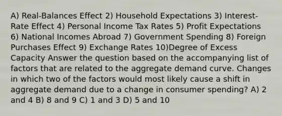 A) Real-Balances Effect 2) Household Expectations 3) Interest-Rate Effect 4) Personal Income Tax Rates 5) Profit Expectations 6) National Incomes Abroad 7) Government Spending 8) Foreign Purchases Effect 9) Exchange Rates 10)Degree of Excess Capacity Answer the question based on the accompanying list of factors that are related to the aggregate demand curve. Changes in which two of the factors would most likely cause a shift in aggregate demand due to a change in consumer spending? A) 2 and 4 B) 8 and 9 C) 1 and 3 D) 5 and 10