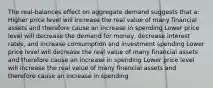 The real-balances effect on aggregate demand suggests that a: Higher price level will increase the real value of many financial assets and therefore cause an increase in spending Lower price level will decrease the demand for money, decrease interest rates, and increase consumption and investment spending Lower price level will decrease the real value of many financial assets and therefore cause an increase in spending Lower price level will increase the real value of many financial assets and therefore cause an increase in spending