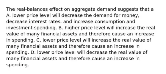 The real-balances effect on aggregate demand suggests that a A. lower price level will decrease the demand for money, decrease interest rates, and increase consumption and investment spending. B. higher price level will increase the real value of many financial assets and therefore cause an increase in spending. C. lower price level will increase the real value of many financial assets and therefore cause an increase in spending. D. lower price level will decrease the real value of many financial assets and therefore cause an increase in spending.