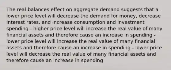 The real-balances effect on aggregate demand suggests that a - lower price level will decrease the demand for money, decrease interest rates, and increase consumption and investment spending - higher price level will increase the real value of many financial assets and therefore cause an increase in spending - lower price level will increase the real value of many financial assets and therefore cause an increase in spending - lower price level will decrease the real value of many financial assets and therefore cause an increase in spending