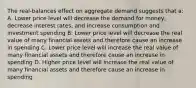 The real-balances effect on aggregate demand suggests that a: A. Lower price level will decrease the demand for money, decrease interest rates, and increase consumption and investment spending B. Lower price level will decrease the real value of many financial assets and therefore cause an increase in spending C. Lower price level will increase the real value of many financial assets and therefore cause an increase in spending D. Higher price level will increase the real value of many financial assets and therefore cause an increase in spending