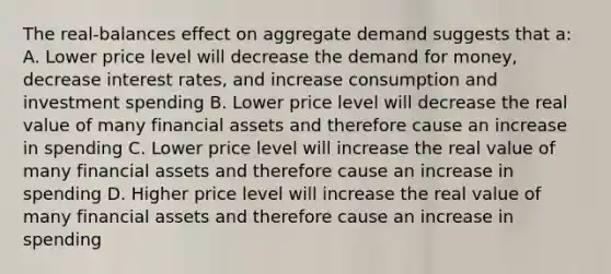 The real-balances effect on aggregate demand suggests that a: A. Lower price level will decrease the demand for money, decrease interest rates, and increase consumption and investment spending B. Lower price level will decrease the real value of many financial assets and therefore cause an increase in spending C. Lower price level will increase the real value of many financial assets and therefore cause an increase in spending D. Higher price level will increase the real value of many financial assets and therefore cause an increase in spending