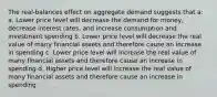 The real-balances effect on aggregate demand suggests that a: a. Lower price level will decrease the demand for money, decrease interest rates, and increase consumption and investment spending b. Lower price level will decrease the real value of many financial assets and therefore cause an increase in spending c. Lower price level will increase the real value of many financial assets and therefore cause an increase in spending d. Higher price level will increase the real value of many financial assets and therefore cause an increase in spending