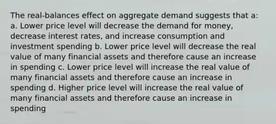 The real-balances effect on aggregate demand suggests that a: a. Lower price level will decrease the demand for money, decrease interest rates, and increase consumption and investment spending b. Lower price level will decrease the real value of many financial assets and therefore cause an increase in spending c. Lower price level will increase the real value of many financial assets and therefore cause an increase in spending d. Higher price level will increase the real value of many financial assets and therefore cause an increase in spending