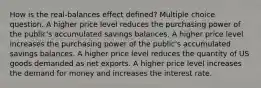 How is the real-balances effect defined? Multiple choice question. A higher price level reduces the purchasing power of the public's accumulated savings balances. A higher price level increases the purchasing power of the public's accumulated savings balances. A higher price level reduces the quantity of US goods demanded as net exports. A higher price level increases the demand for money and increases the interest rate.