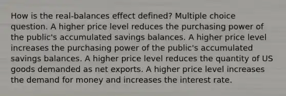 How is the real-balances effect defined? Multiple choice question. A higher price level reduces the purchasing power of the public's accumulated savings balances. A higher price level increases the purchasing power of the public's accumulated savings balances. A higher price level reduces the quantity of US goods demanded as net exports. A higher price level increases the demand for money and increases the interest rate.