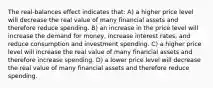 The real-balances effect indicates that: A) a higher price level will decrease the real value of many financial assets and therefore reduce spending. B) an increase in the price level will increase the demand for money, increase interest rates, and reduce consumption and investment spending. C) a higher price level will increase the real value of many financial assets and therefore increase spending. D) a lower price level will decrease the real value of many financial assets and therefore reduce spending.