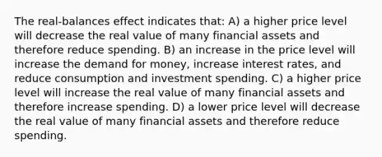 The real-balances effect indicates that: A) a higher price level will decrease the real value of many financial assets and therefore reduce spending. B) an increase in the price level will increase the demand for money, increase interest rates, and reduce consumption and investment spending. C) a higher price level will increase the real value of many financial assets and therefore increase spending. D) a lower price level will decrease the real value of many financial assets and therefore reduce spending.