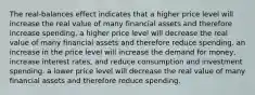 The real-balances effect indicates that a higher price level will increase the real value of many financial assets and therefore increase spending. a higher price level will decrease the real value of many financial assets and therefore reduce spending. an increase in the price level will increase the demand for money, increase interest rates, and reduce consumption and investment spending. a lower price level will decrease the real value of many financial assets and therefore reduce spending.