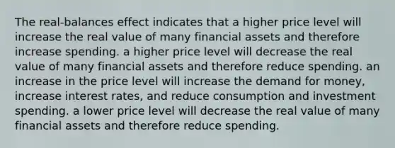 The real-balances effect indicates that a higher price level will increase the real value of many financial assets and therefore increase spending. a higher price level will decrease the real value of many financial assets and therefore reduce spending. an increase in the price level will increase the demand for money, increase interest rates, and reduce consumption and investment spending. a lower price level will decrease the real value of many financial assets and therefore reduce spending.