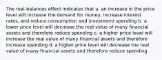 The real-balances effect indicates that a. an increase in the price level will increase the demand for money, increase interest rates, and reduce consumption and investment spending b. a lower price level will decrease the real value of many financial assets and therefore reduce spending c. a higher price level will increase the real value of many financial assets and therefore increase spending d. a higher price level will decrease the real value of many financial assets and therefore reduce spending