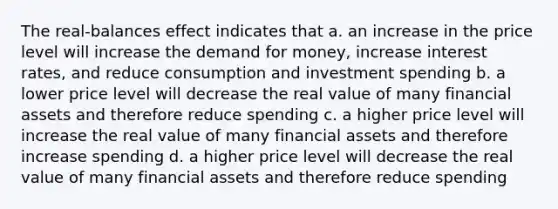 The real-balances effect indicates that a. an increase in the price level will increase <a href='https://www.questionai.com/knowledge/klIDlybqd8-the-demand-for-money' class='anchor-knowledge'>the demand for money</a>, increase interest rates, and reduce consumption and investment spending b. a lower price level will decrease the real value of many financial assets and therefore reduce spending c. a higher price level will increase the real value of many financial assets and therefore increase spending d. a higher price level will decrease the real value of many financial assets and therefore reduce spending