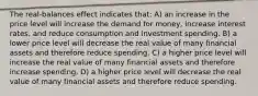 The real-balances effect indicates that: A) an increase in the price level will increase the demand for money, increase interest rates, and reduce consumption and investment spending. B) a lower price level will decrease the real value of many financial assets and therefore reduce spending. C) a higher price level will increase the real value of many financial assets and therefore increase spending. D) a higher price level will decrease the real value of many financial assets and therefore reduce spending.