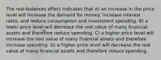 The real-balances effect indicates that A) an increase in the price level will increase the demand for money, increase interest rates, and reduce consumption and investment spending. B) a lower price level will decrease the real value of many financial assets and therefore reduce spending. C) a higher price level will increase the real value of many financial assets and therefore increase spending. D) a higher price level will decrease the real value of many financial assets and therefore reduce spending.